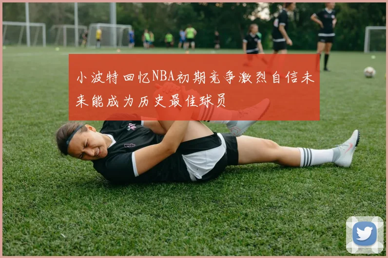 小波特回忆NBA初期竞争激烈自信未来能成为历史最佳球员
