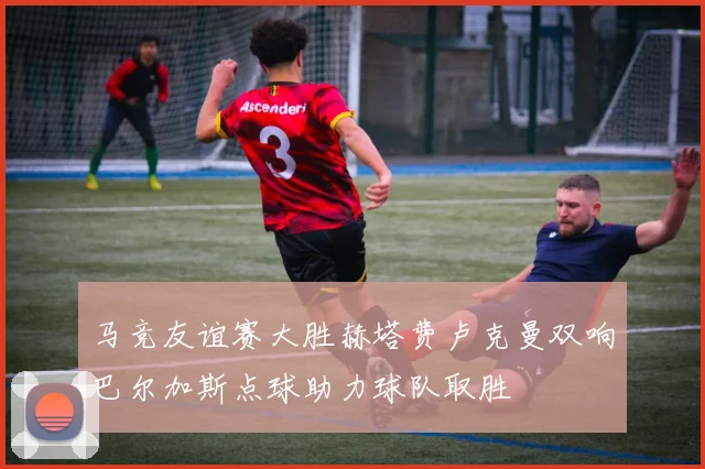 马竞友谊赛大胜赫塔费卢克曼双响巴尔加斯点球助力球队取胜