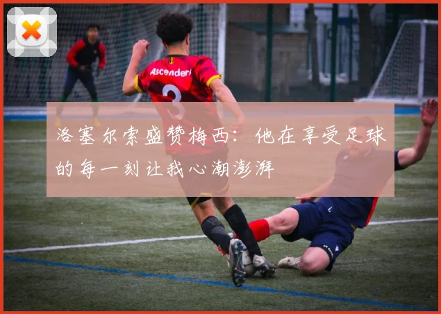 洛塞尔索盛赞梅西：他在享受足球的每一刻让我心潮澎湃