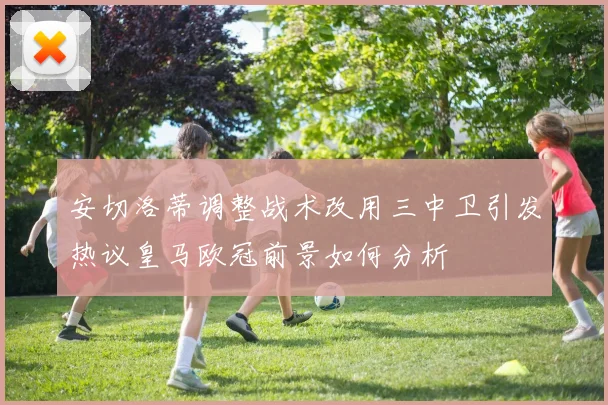 安切洛蒂调整战术改用三中卫引发热议皇马欧冠前景如何分析