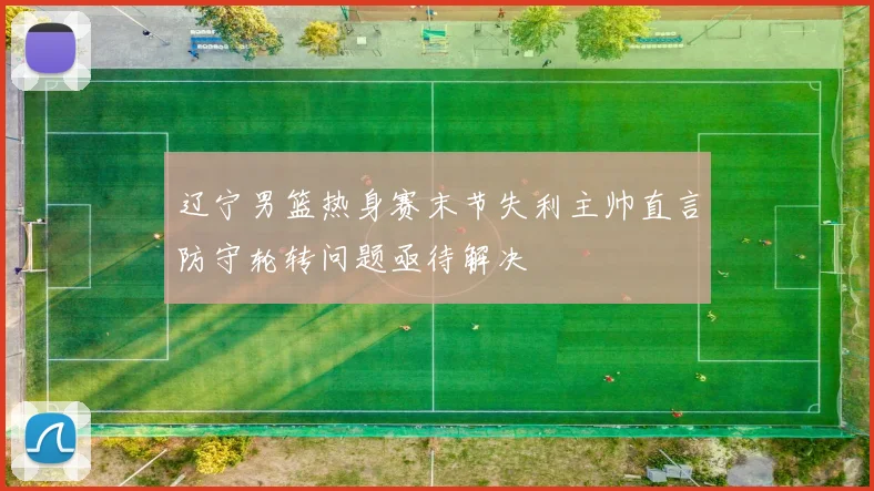 辽宁男篮热身赛末节失利主帅直言防守轮转问题亟待解决