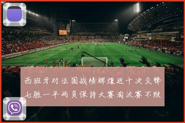 西班牙对法国战绩辉煌近十次交锋七胜一平两负保持大赛淘汰赛不败