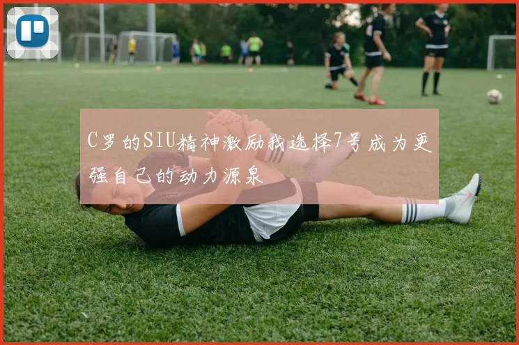 C罗的SIU精神激励我选择7号成为更强自己的动力源泉