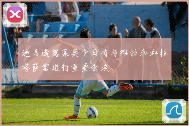 迪马透露莱奥今日将与维拉和加拉塔萨雷进行重要会谈