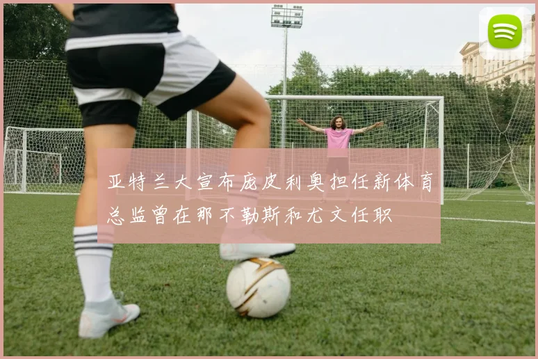 亚特兰大宣布庞皮利奥担任新体育总监曾在那不勒斯和尤文任职