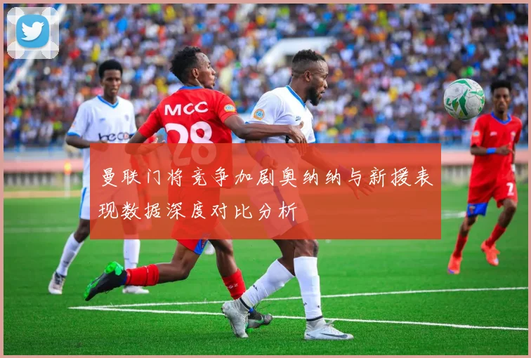 曼联门将竞争加剧奥纳纳与新援表现数据深度对比分析