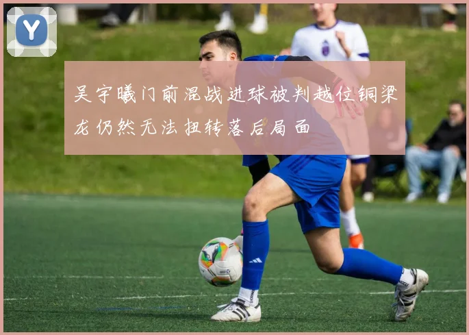 吴宇曦门前混战进球被判越位铜梁龙仍然无法扭转落后局面
